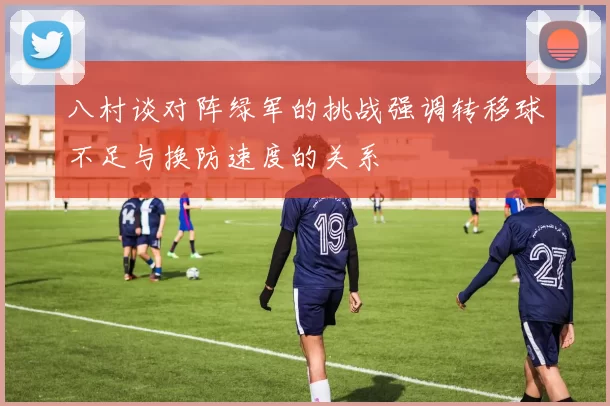 八村谈对阵绿军的挑战强调转移球不足与换防速度的关系