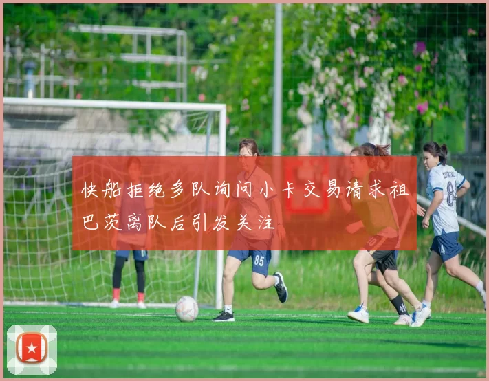 快船拒绝多队询问小卡交易请求祖巴茨离队后引发关注
