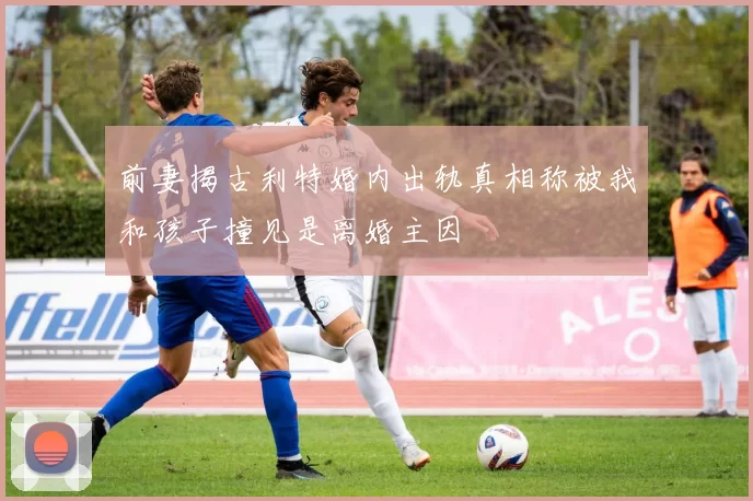 前妻揭古利特婚内出轨真相称被我和孩子撞见是离婚主因