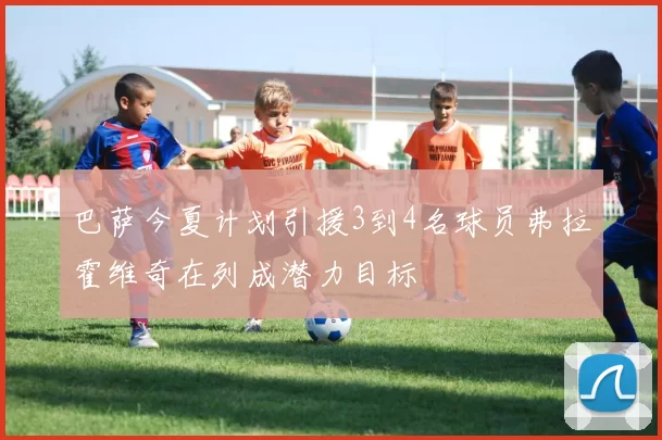 巴萨今夏计划引援3到4名球员弗拉霍维奇在列成潜力目标