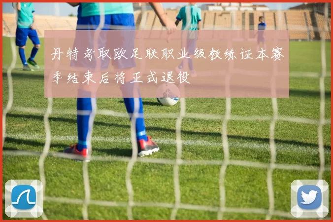 丹特考取欧足联职业级教练证本赛季结束后将正式退役