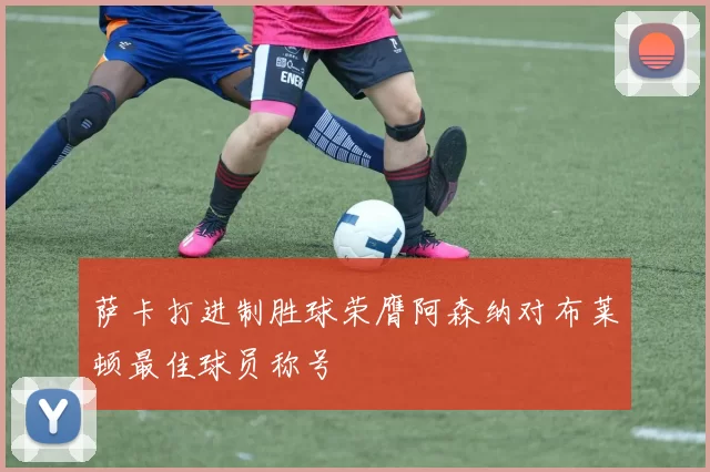 萨卡打进制胜球荣膺阿森纳对布莱顿最佳球员称号