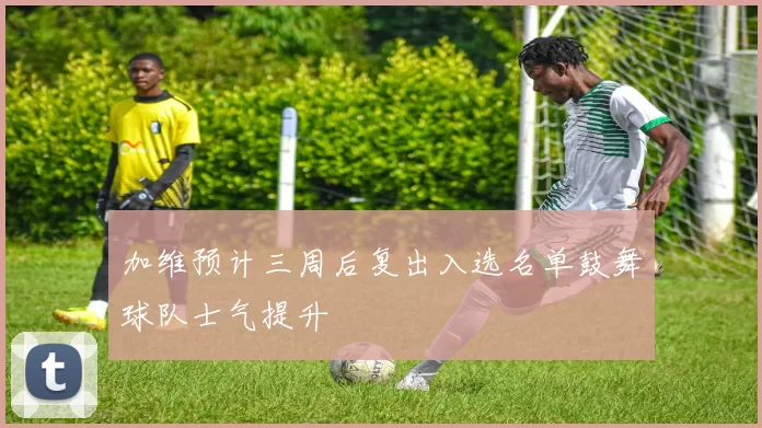加维预计三周后复出入选名单鼓舞球队士气提升