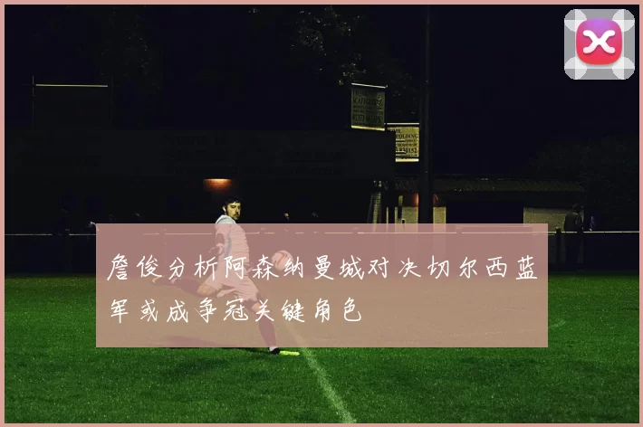 詹俊分析阿森纳曼城对决切尔西蓝军或成争冠关键角色