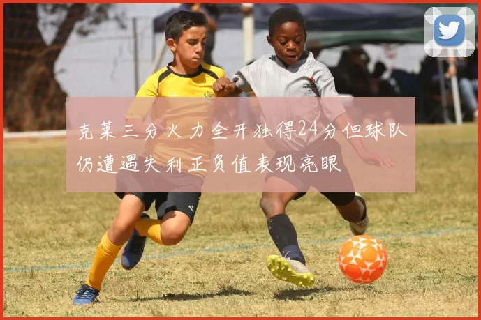克莱三分火力全开独得24分但球队仍遭遇失利正负值表现亮眼