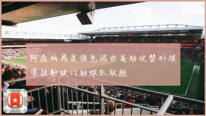 阿森纳再度领先诺尔高助攻替补埃泽劲射破门助球队取胜