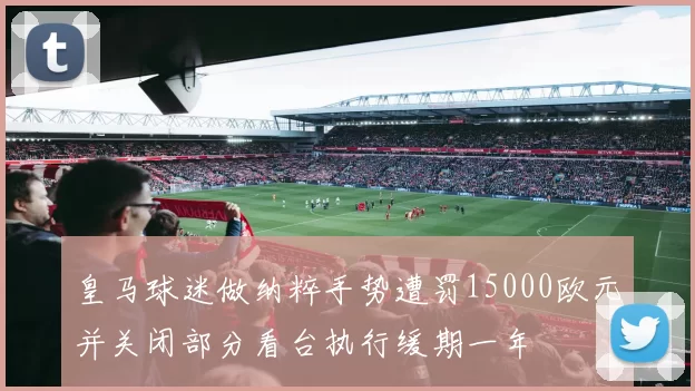 皇马球迷做纳粹手势遭罚15000欧元并关闭部分看台执行缓期一年