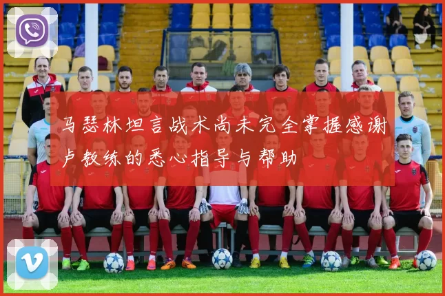马瑟林坦言战术尚未完全掌握感谢卢教练的悉心指导与帮助
