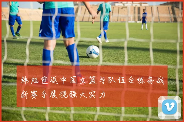 韩旭重返中国女篮与队伍合练备战新赛季展现强大实力