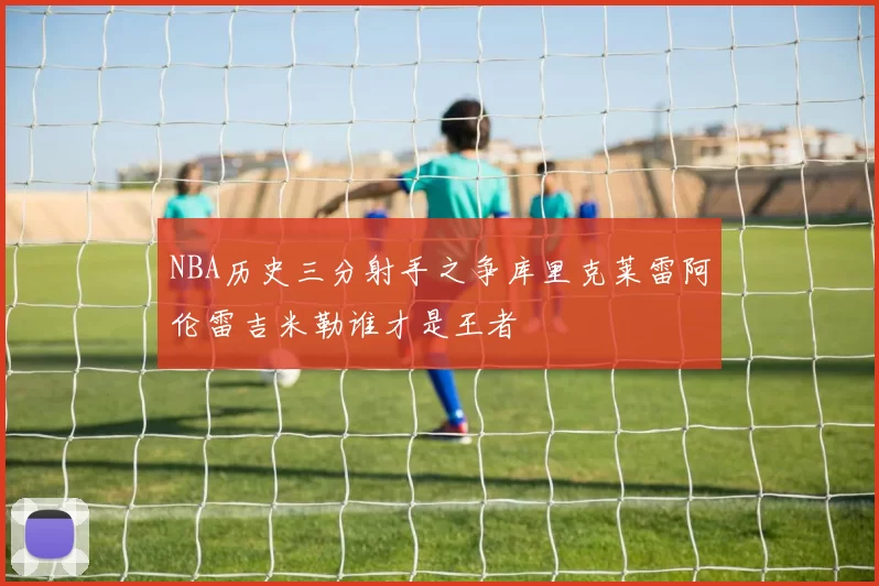 NBA历史三分射手之争库里克莱雷阿伦雷吉米勒谁才是王者