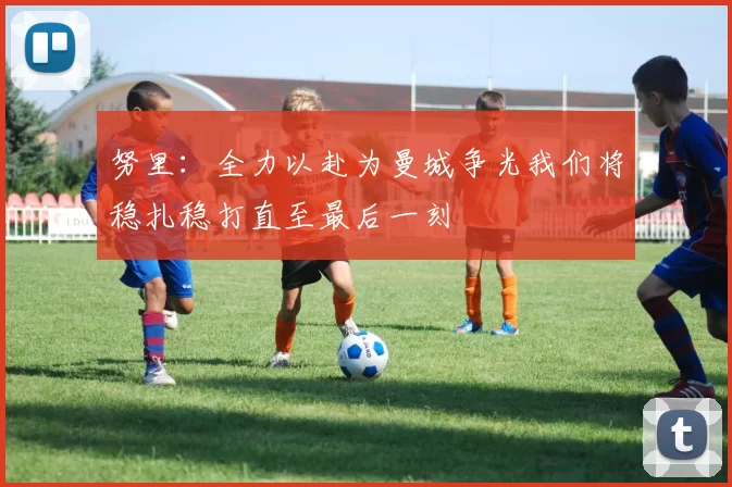 努里：全力以赴为曼城争光我们将稳扎稳打直至最后一刻