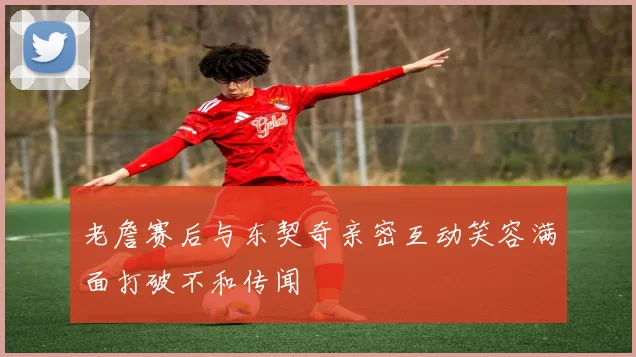 老詹赛后与东契奇亲密互动笑容满面打破不和传闻