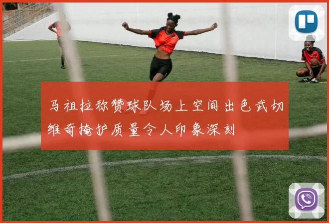 马祖拉称赞球队场上空间出色武切维奇掩护质量令人印象深刻