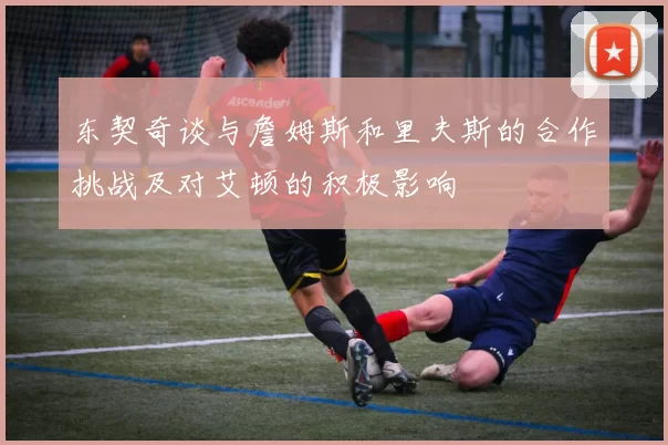 东契奇谈与詹姆斯和里夫斯的合作挑战及对艾顿的积极影响