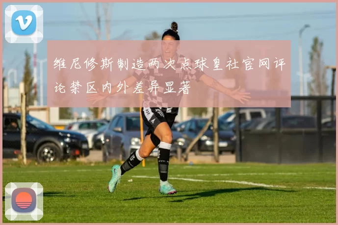 维尼修斯制造两次点球皇社官网评论禁区内外差异显著