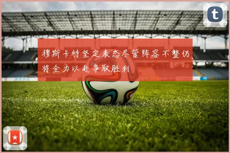 穆斯卡特坚定表态尽管阵容不整仍将全力以赴争取胜利